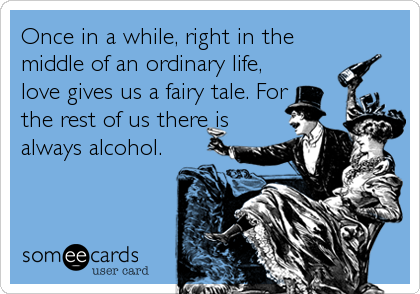 Once in a while, right in the
middle of an ordinary life,
love gives us a fairy tale. For
the rest of us there is
always alcohol.