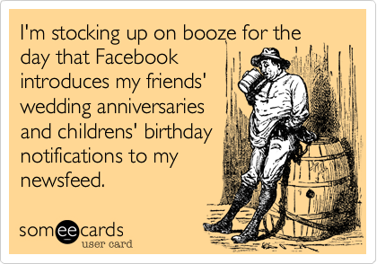I'm stocking up on booze for the
day that Facebook
introduces my friends'
wedding anniversaries
and childrens' birthday
notifications to my
newsfeed.