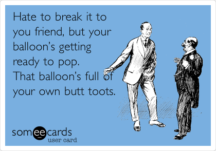 Hate to break it to
you friend, but your
balloonâ€™s getting
ready to pop.
That balloonâ€™s full of
your own butt toots.