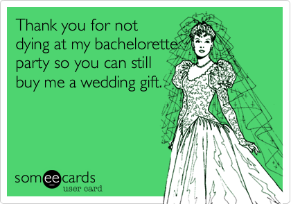 Thank you for not
dying at my bachelorette
party so you can still
buy me a wedding gift.
