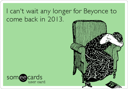 I can't wait any longer for Beyonce to
come back in 2013.
