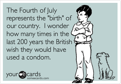 The Fourth of July
represents the "birth" of
our country.  I wonder
how many times in the
last 200 years the British
wish they would have
used a condom.