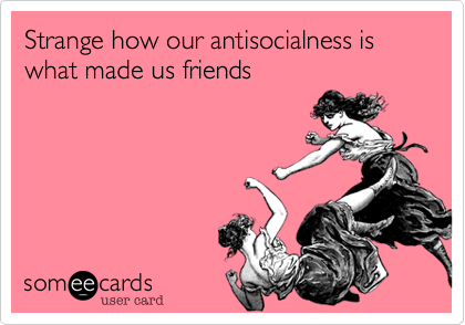 Strange how our antisocialness is what made us friends