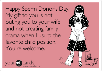 Happy Sperm Donor's Day! 
My gift to you is not
outing you to your wife
and not creating family
drama when I usurp the
favorite child position.
You're welcome.
