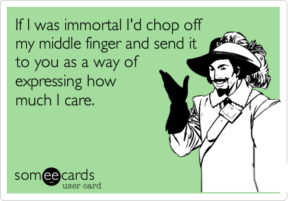 If I was immortal I'd chop off
my middle finger and send it
to you as a way of
expressing how
much I care.