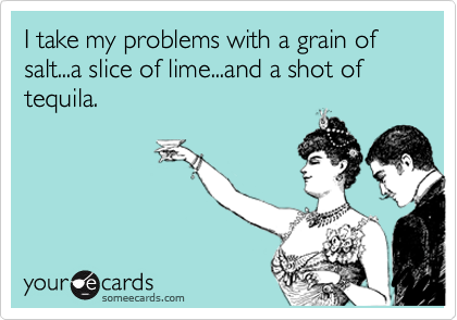 I take my problems with a grain of salt...a slice of lime...and a shot of tequila.

