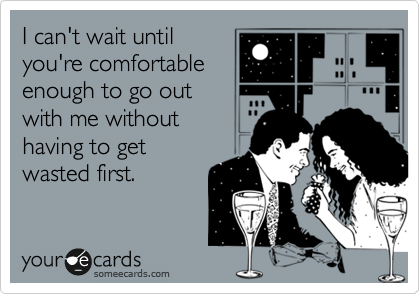 I can't wait until
you're comfortable
enough to go out 
with me without
having to get
wasted first.  