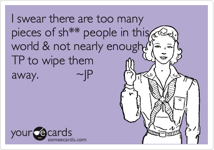 I swear there are too many
pieces of sh** people in this
world & not nearly enough
TP to wipe them
away.           ~JP

 