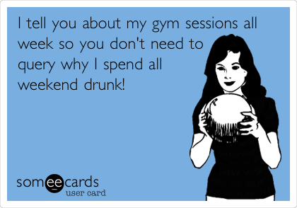 I tell you about my gym sessions all
week so you don't need to
query why I spend all
weekend drunk!