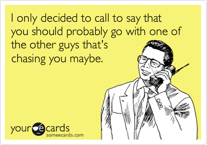 I only decided to call to say that you should probably go with one of the other guys that's
chasing you maybe. 