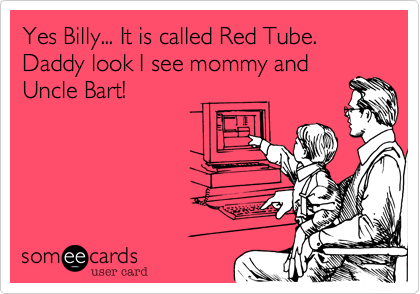 Yes Billy... It is called Red Tube. Daddy look I see mommy and
Uncle Bart!