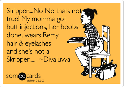 Stripper....No No thats not
true! My momma got 
butt injections, her boobs
done, wears Remy
hair & eyelashes
and she's not a 
Skripper...... ~Divaluvya