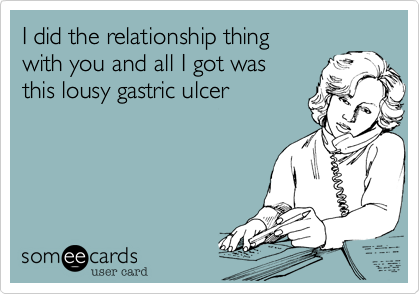 I did the relationship thing 
with you and all I got was 
this lousy gastric ulcer