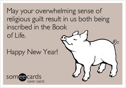 May your overwhelming sense of religious guilt result in us both being inscribed in the Book
of Life.

Happy New Year!