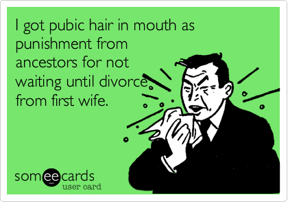 I got pubic hair in mouth as punishment from
ancestors for not
waiting until divorce
from first wife.