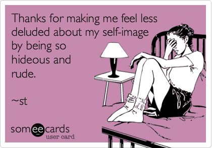 Thanks for making me feel less
deluded about my self-image
by being so
hideous and 
rude.