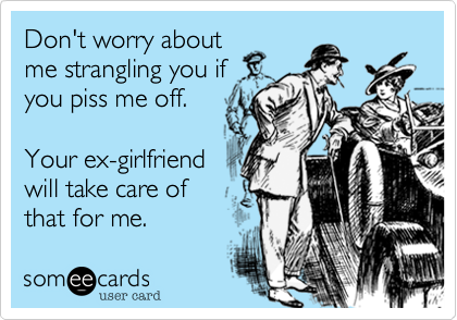 Don't worry about
me strangling you if
you piss me off.

Your ex-girlfriend
will take care of
that for me.