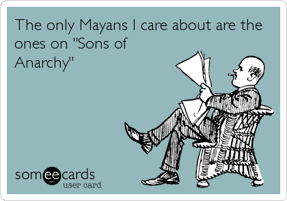The only Mayans I care about are the
ones on "Sons of
Anarchy"