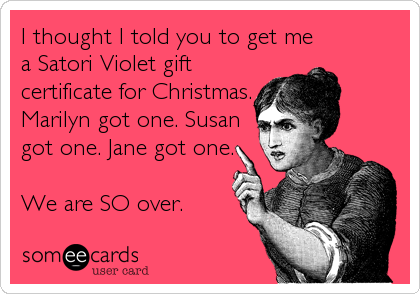 I thought I told you to get me
a Satori Violet gift
certificate for Christmas.
Marilyn got one. Susan
got one. Jane got one.

We are SO over.