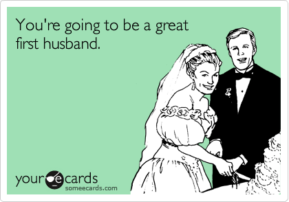 You're going to be a great 
first husband.