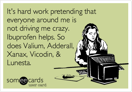 It's hard work pretending that everyone arond me is
not driving me crazy.
Ibuprofen helps. So
does Valium, Adderall,
Xanax, Vicodin, &
Lunesta.