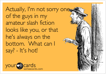 Actually, I'm not sorry one
of the guys in my
amasteur slash fiction 
looks like you, or that 
he's always on the
bottom.  What can I
say? - It's hot!
