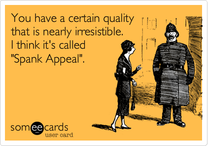 You have a certain quality 
that is nearly irresistible. 
I think it's called
"Spank Appeal".