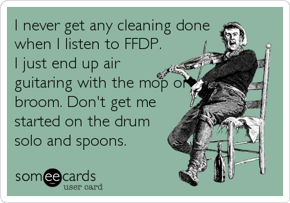 I never get any cleaning done
when I listen to FFDP.
I just end up air
guitaring with the mop or
broom. Don't get me
started on the drum
solo and spoons.