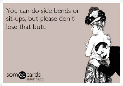 You can do side bends or
sit-ups, but please don't
lose that butt.
