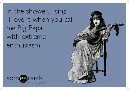 In the shower, I sing
"I love it when you call
me Big Papa" 
with extreme
enthusiasm.