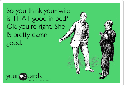 So you think your wife
is THAT good in bed?
Ok, you're right. She
IS pretty damn
good.