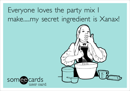 Everyone loves the party mix I
make.....my secret ingredient is Xanax!
