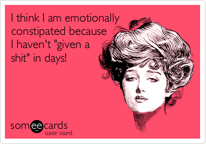 I think I am emotionally
constipated because
I haven't "given a
shit" in days!