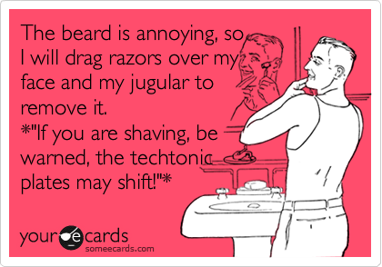 The beard is annoying, so 
I will drag razors over my 
face and my jugular to 
remove it. 
*"If you are shaving, be 
warned, the techtonic 
plates may shift!"*