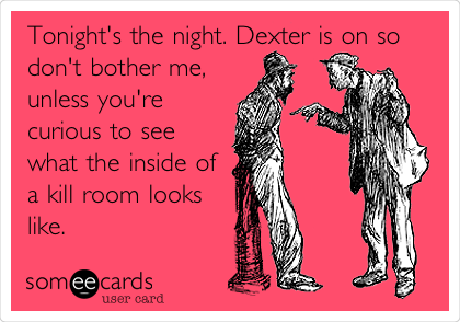 Tonight's the night. Dexter is on so
don't bother me,
unless you're
curious to see
what the inside of
a kill room looks
like.