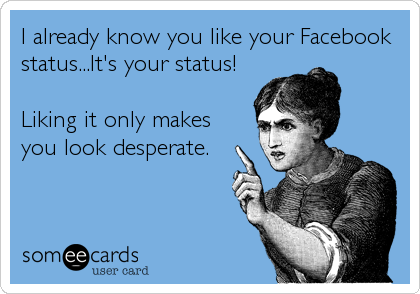 I already know you like your Facebook
status...It's your status!

Liking it only makes
you look desperate.