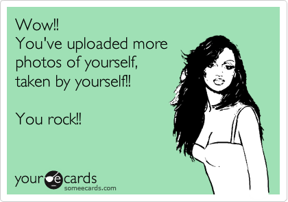 Wow!!
You've uploaded more
photos of yourself,
taken by yourself!!

You rock!!