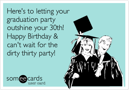 Here's to letting your 
graduation party 
outshine your 30th!
Happy Birthday &
can't wait for the
dirty thirty party!