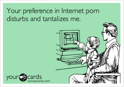 Your preference in Internet porn disturbs and tantalizes me.