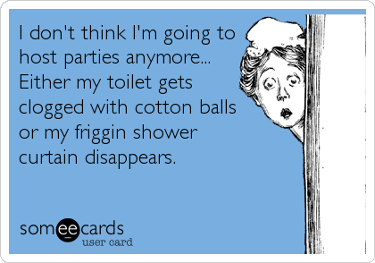 I don't think I'm going to
host parties anymore...
Either my toilet gets
clogged with cotton balls 
or my friggin shower 
curtain disappears.