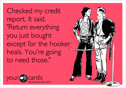 Checked my credit
report. It said, 
"Return everything
you just bought 
except for the hooker
heals. You're going
to need those."