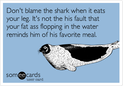 Don't blame the shark when it eats your leg. It's not the his fault that your fat ass flopping in the water reminds him of his favorite meal. 