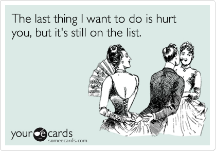 The last thing I want to do is hurt you, but it's still on the list.