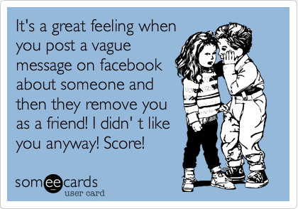 It's a great feeling when
you post a vague
message on facebook
about someone and
then they remove you
as a friend! I didn' t like
you anyway! Score!