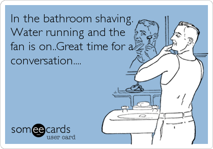 In the bathroom shaving.
Water running and the
fan is on..Great time for a
conversation....