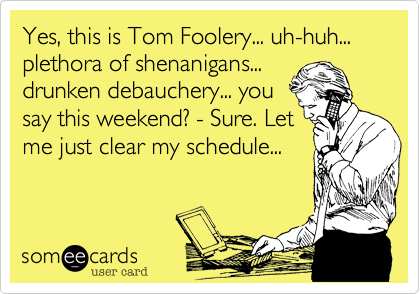 Tom Foolery just called...claims a plethora of shenanigans
paitiently await for the
weekend's drunken 
debauchery to begin.