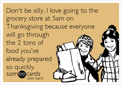 Don't be silly, I love going to the
grocery store at 5am on
Thanksgiving because everyone
will go through
the 2 tons of
food you've
already prepared
so quickly.