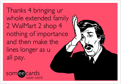 Thanks 4 bringing ur
whole extended family
2 WalMart 2 shop 4
nothing of importance
and then make the
lines longer as u
all pay. 