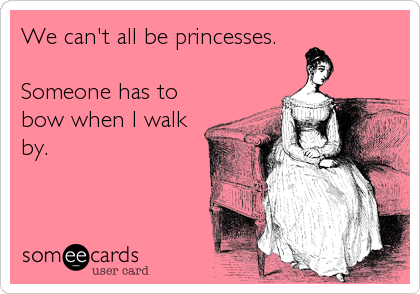We can't all be princesses.

Someone has to
bow when I walk
by.