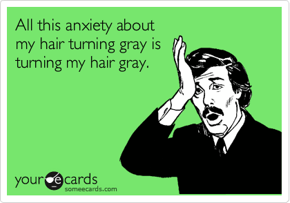 All this anxiety about
my hair turning gray is
turning my hair gray.